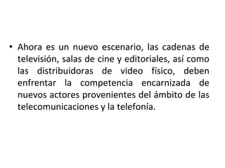 • Ahora es un nuevo escenario, las cadenas de
televisión, salas de cine y editoriales, así como
las distribuidoras de video físico, deben
enfrentar la competencia encarnizada de
nuevos actores provenientes del ámbito de las
telecomunicaciones y la telefonía.
 