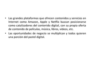 • Las grandes plataformas que ofrecen contenidos y servicios en
Internet como Amazon, Apple y Netflix buscan posicionarse
como catalizadores del contenido digital, con su propia oferta
de contenido de películas, música, libros, videos, etc.
• Las oportunidades de negocio se multiplican y todos quieren
una porción del pastel digital.
 