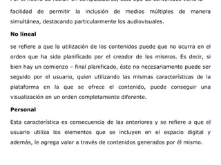 Por el hecho de residir en computadores, este tipo de contenidos tiene la
facilidad de permitir la inclusión de medios múltiples de manera
simultánea, destacando particularmente los audiovisuales.
No lineal
se refiere a que la utilización de los contenidos puede que no ocurra en el
orden que ha sido planificado por el creador de los mismos. Es decir, si
bien hay un comienzo – final planificado, éste no necesariamente puede ser
seguido por el usuario, quien utilizando las mismas características de la
plataforma en la que se ofrece el contenido, puede conseguir una
visualización en un orden completamente diferente.
Personal
Esta característica es consecuencia de las anteriores y se refiere a que el
usuario utiliza los elementos que se incluyen en el espacio digital y
además, le agrega valor a través de contenidos generados por él mismo.
 