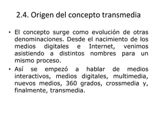 2.4. Origen del concepto transmedia
• El concepto surge como evolución de otras
denominaciones. Desde el nacimiento de los
medios digitales e Internet, venimos
asistiendo a distintos nombres para un
mismo proceso.
• Así se empezó a hablar de medios
interactivos, medios digitales, multimedia,
nuevos medios, 360 grados, crossmedia y,
finalmente, transmedia.
 