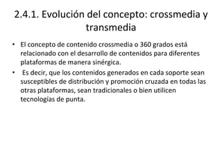 2.4.1. Evolución del concepto: crossmedia y
transmedia
• El concepto de contenido crossmedia o 360 grados está
relacionado con el desarrollo de contenidos para diferentes
plataformas de manera sinérgica.
• Es decir, que los contenidos generados en cada soporte sean
susceptibles de distribución y promoción cruzada en todas las
otras plataformas, sean tradicionales o bien utilicen
tecnologías de punta.
 