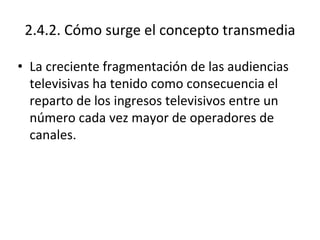 2.4.2. Cómo surge el concepto transmedia
• La creciente fragmentación de las audiencias
televisivas ha tenido como consecuencia el
reparto de los ingresos televisivos entre un
número cada vez mayor de operadores de
canales.
 