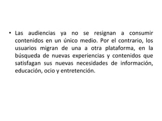 • Las audiencias ya no se resignan a consumir
contenidos en un único medio. Por el contrario, los
usuarios migran de una a otra plataforma, en la
búsqueda de nuevas experiencias y contenidos que
satisfagan sus nuevas necesidades de información,
educación, ocio y entretención.
 