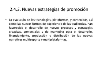 2.4.3. Nuevas estrategias de promoción
• La evolución de las tecnologías, plataformas, y contenidos, así
como las nuevas formas de experiencia de las audiencias, han
favorecido el desarrollo de nuevos procesos y estrategias
creativas, comerciales y de marketing para el desarrollo,
financiamiento, producción y distribución de las nuevas
narrativas multisoporte y multiplataformas.
 