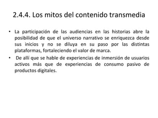 2.4.4. Los mitos del contenido transmedia
• La participación de las audiencias en las historias abre la
posibilidad de que el universo narrativo se enriquezca desde
sus inicios y no se diluya en su paso por las distintas
plataformas, fortaleciendo el valor de marca.
• De allí que se hable de experiencias de inmersión de usuarios
activos más que de experiencias de consumo pasivo de
productos digitales.
 