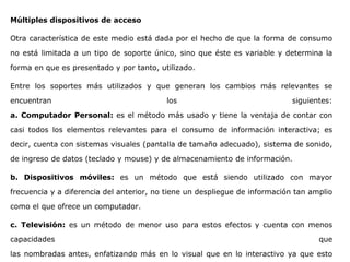 Múltiples dispositivos de acceso
Otra característica de este medio está dada por el hecho de que la forma de consumo
no está limitada a un tipo de soporte único, sino que éste es variable y determina la
forma en que es presentado y por tanto, utilizado.
Entre los soportes más utilizados y que generan los cambios más relevantes se
encuentran los siguientes:
a. Computador Personal: es el método más usado y tiene la ventaja de contar con
casi todos los elementos relevantes para el consumo de información interactiva; es
decir, cuenta con sistemas visuales (pantalla de tamaño adecuado), sistema de sonido,
de ingreso de datos (teclado y mouse) y de almacenamiento de información.
b. Dispositivos móviles: es un método que está siendo utilizado con mayor
frecuencia y a diferencia del anterior, no tiene un despliegue de información tan amplio
como el que ofrece un computador.
c. Televisión: es un método de menor uso para estos efectos y cuenta con menos
capacidades que
las nombradas antes, enfatizando más en lo visual que en lo interactivo ya que esto
 