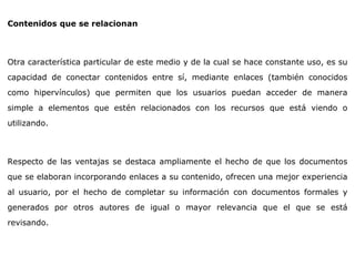 Contenidos que se relacionan
Otra característica particular de este medio y de la cual se hace constante uso, es su
capacidad de conectar contenidos entre sí, mediante enlaces (también conocidos
como hipervínculos) que permiten que los usuarios puedan acceder de manera
simple a elementos que estén relacionados con los recursos que está viendo o
utilizando.
Respecto de las ventajas se destaca ampliamente el hecho de que los documentos
que se elaboran incorporando enlaces a su contenido, ofrecen una mejor experiencia
al usuario, por el hecho de completar su información con documentos formales y
generados por otros autores de igual o mayor relevancia que el que se está
revisando.
 