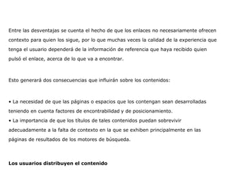 Entre las desventajas se cuenta el hecho de que los enlaces no necesariamente ofrecen
contexto para quien los sigue, por lo que muchas veces la calidad de la experiencia que
tenga el usuario dependerá de la información de referencia que haya recibido quien
pulsó el enlace, acerca de lo que va a encontrar.
Esto generará dos consecuencias que influirán sobre los contenidos:
• La necesidad de que las páginas o espacios que los contengan sean desarrolladas
teniendo en cuenta factores de encontrabilidad y de posicionamiento.
• La importancia de que los títulos de tales contenidos puedan sobrevivir
adecuadamente a la falta de contexto en la que se exhiben principalmente en las
páginas de resultados de los motores de búsqueda.
Los usuarios distribuyen el contenido
 