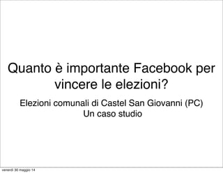 Quanto è importante Facebook per
vincere le elezioni?
Elezioni comunali di Castel San Giovanni (PC)
Un caso studio
venerdì 30 maggio 14
 