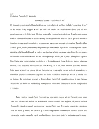 331
Castañeda Palma Kelly Yeraldin.

                               Reporte de lectura: “Acuérdate de mí”

El siguiente reporte nos habla del análisis que es producto de un libro titulado “Acuérdate de mí”

de la autora Mary Higgins Clark. En éste nos cuenta un escalofriante relato que se basa

principalmente en la historia de Menley, una madre con mucho sentimiento de culpa que aunque

trata de superar la muerte de su hijo Bobby su inseguridad va mas allá de lo que ella misma se

imagina, otro personaje principal es su esposo, un reconocido abogado criminalista llamado Adam

Nichols quien, es una persona muy respetable que no tolera las injusticias. Ellos son padres de una

adorable niña llamada Hannah la cual es una bebé de tal solo meses de edad. Entre los personajes

secundarios se encuentra Elaine Atkins, ella se preocupa mucho por la pareja protagonista y por su

hija, Elaine esta comprometida con John, y es la madrastra de Amy, la joven que es niñera de

Hannah. Otro personaje involucrado es Scott Covey, el es un joven apuesto, educado, bastante

listo, quien al morir su esposa Vivian Carpenter se ve envuelto en una serie de acusaciones y

reproches, ya que todos lo creen culpable, una de las razones de esto es que Vivian le hereda toda

su fortuna. La historia en general, se desarrolla en Cape Cod, especialmente en la casa llamada

“Recuerda” en donde sus residentes y protagonistas sufren toda una serie de hechos inexplicables

y extraños.



       Todo empieza cuando Scott Covey pierde a su recién esposa Vivian Carpenter, con quien

 tan solo llevaba tres meses de matrimonio cuando ocurrió una tragedia, al parecer estaban

 buceando, cuando se desató una tormenta y aunque Scott trato de rescatar a su recién esposa una

 ola de metro y medio los alcanzo y Vivian simplemente desapareció. Cuando ocurre esta

 desgracia, gracias a que ella era de una familia muy importante todos lo tachan de caza fortunas.
 