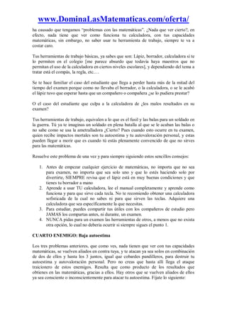 www.DominaLasMatematicas.com/oferta/
ha causado que tengamos “problemas con las matemáticas”. ¿Nada que ver cierto?, en
efecto, nada tiene que ver como funciona tu calculadora, con tus capacidades
matemáticas, sin embargo, no saber usar tu herramienta de trabajo, siempre te va a
costar caro.
Tus herramientas de trabajo básicas, ya sabes que son: Lápiz, borrador, calculadora si te
lo permiten en el colegio [me parece absurdo que todavía haya maestros que no
permitan el uso de la calculadora en ciertos niveles escolares], y dependiendo del tema a
tratar está el compás, la regla, etc.…
Se te hace familiar el caso del estudiante que llega a perder hasta más de la mitad del
tiempo del examen porque como no llevaba el borrador, o la calculadora, o se le acabó
el lápiz tuvo que esperar hasta que un compañero o compañera ¿se lo pudiera prestar?
O el caso del estudiante que culpa a la calculadora de ¿los malos resultados en su
examen?
Tus herramientas de trabajo, equivalen a lo que es el fusil y las balas para un soldado en
la guerra. Tú ya te imaginas un soldado en plena batalla al que se le acaban las balas o
no sabe como se usa la ametralladora ¿Cierto? Pues cuando esto ocurre en tu examen,
quien recibe impactos mortales son tu autoestima y tu autovaloración personal, y estas
pueden llegar a morir que es cuando tú estás plenamente convencido de que no sirves
para las matemáticas.
Resuelve este problema de una vez y para siempre siguiendo estos sencillos consejos:
1. Antes de empezar cualquier ejercicio de matemáticas, no importa que no sea
para examen, no importa que sea solo uno y que lo estés haciendo solo por
divertirte, SIEMPRE revisa que el lápiz está en muy buenas condiciones y que
tienes tu borrador a mano
2. Aprende a usar TU calculadora, lee el manual completamente y aprende como
funciona y para que sirve cada tecla. No te recomiendo obtener una calculadora
sofisticada de la cual no sabes ni para que sirven las teclas. Adquiere una
calculadora que sea específicamente la que necesitas.
3. Para estudiar, puedes compartir tus útiles con los compañeros de estudio pero
JAMAS los compartas antes, ni durante, un examen.
4. NUNCA pidas para un examen las herramientas de otros, a menos que no exista
otra opción, lo cual no debería ocurrir si siempre sigues el punto 1.
CUARTO ENEMIGO: Baja autoestima
Los tres problemas anteriores, que como ves, nada tienen que ver con tus capacidades
matemáticas, se vuelven aliados en contra tuya, y te atacan ya sea solos en combinación
de dos de ellos y hasta los 3 juntos, igual que cobardes pandilleros, para destruir tu
autoestima y autovaloración personal. Pero no creas que hasta allí llega el ataque
traicionero de estos enemigos. Resulta que como producto de los resultados que
obtienes en las matemáticas, gracias a ellos. Hay otros que se vuelven aliados de ellos
ya sea consciente o inconscientemente para atacar tu autoestima. Fíjate lo siguiente:
 