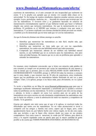 www.DominaLasMatematicas.com/oferta/
cuestiones de matemáticas, es el auto concepto de una incapacidad que realmente no
existe. Y te lo pruebo con ejemplo que yo mismo viví cuando daba clases en la
universidad. Yo fui testigo de cuantos estudiantes eligieron estudiar carreras como por
ejemplo: Leyes, periodismo, medicina, etc.… huyendo de carreras que tuvieran que ver
con las matemáticas. Y tuvieron éxito y se graduaron haciendo un esfuerzo de
memorización extremadamente superior al que hubieran tenido que hacer si hubieran
elegido una carrera que incluyera matemáticas. Asi que la memorización no es el
problema. El problema es el MIEDO que tenemos a cualquier cosa que suene a
matemáticas. Y ya hemos explicado con extrema claridad de donde proviene ese miedo,
y también ya te he demostrado que no tiene nada que ver con las matemáticas.
Asi que la forma de eliminar este último enemigo es sencilla:
1. Identifica que memorizar las matemáticas es más fácil, mucho más, que
memorizar cualquier otro tema.
2. Identifica que memorizar no tiene nada que ver con tus capacidades
matemáticas, los cuales son una habilidad natural que todos poseemos.
3. Comprende que memorizar, además de ser también una habilidad natural
nuestra, es una habilidad que no es exclusiva para las matemáticas, sino para
toda actividad humana. De manera que no es este un problema para aprender o
entender las matemáticas.
En resumen, estoy totalmente convencido, que si leíste con atención cada palabra de
este resumen ya cumplí con mi promesa que verías las matemáticas de otra manera y
todo lo demás que te prometí, pero te estoy REGALANDO ALGO ADICIONAL Y
EXTREMADAMENTE VALIOSO, porque si APLICAS todas las técnicas y consejos
que te estoy dando, y que resumen mas de 30 años de experiencia, estoy totalmente
seguro que tus problemas con las matemáticas habrán finalizado de una vez y para
siempre. Claro, si lo aplicas, porque si no haces nada, pues obviamente, no va a pasar
nada.
Te invito a inscribirte en mi Blog de www.DominaLasMatematicas.com para que te
mantengas recibiendo información importante y actualizada que te ayudará a resolver
todos tus problemas con las matemáticas. Te invito a compartir este sitio con tus amigos
y además, te invito a adquirir mi curso Los secretos para ser un genio de las
matemáticas con cuyos secretos no solo dominarás completamente las matemáticas sino
que lo harás sin esfuerzo y serás la admiración de todos tus maestros y compañeros de
estudio. Te lo garantizo.
Gracias por adquirir este mini curso que sé que si lo aplicas, te resolverá todas las
dificultades que tenías con las matemáticas. En mi video promocional te invité a
compartir con tus amigos y familia este curso, espero que lo hagas, pero, como
agradecimiento hacia mí, por haberte hecho este valioso regalo, no les des esta copia,
sino que invítalos a que la bajen ellos mismos desde sus casas en sus propios
computadores. Este curso como te mencioné, lo vendo por $47 dólares, pero ahora lo
estoy y lo seguiré regalando como un aporte para que la mayor cantidad de gente
posible se de cuenta que TODOS PODEMOS ENTENDER LAS MATEMATICAS.
 