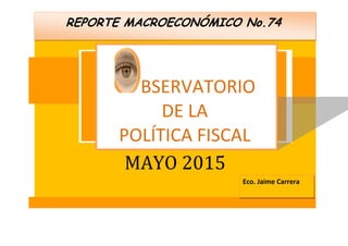 Q fin
MAYO 2015
REPORTE MACROECONÓMICO No.74
BSERVATORIO
DE LA
POLÍTICA FISCAL
Eco. Jaime Carrera
 