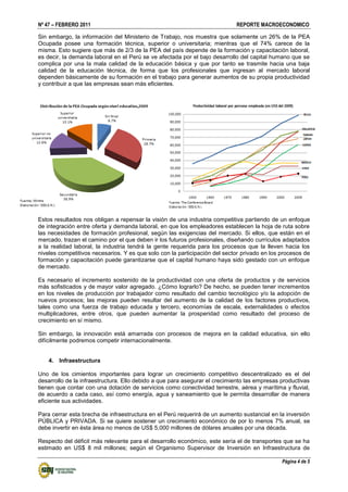 Nº 47 – FEBRERO 2011 REPORTE MACROECONOMICO
Página 4 de 5
Sin embargo, la información del Ministerio de Trabajo, nos muestra que solamente un 26% de la PEA
Ocupada posee una formación técnica, superior o universitaria; mientras que el 74% carece de la
misma. Esto sugiere que más de 2/3 de la PEA del país depende de la formación y capacitación laboral,
es decir, la demanda laboral en el Perú se ve afectada por el bajo desarrollo del capital humano que se
complica por una la mala calidad de la educación básica y que por tanto se trasmite hacia una baja
calidad de la educación técnica, de forma que los profesionales que ingresan al mercado laboral
dependen básicamente de su formación en el trabajo para generar aumentos de su propia productividad
y contribuir a que las empresas sean más eficientes.
Estos resultados nos obligan a repensar la visión de una industria competitiva partiendo de un enfoque
de integración entre oferta y demanda laboral, en que los empleadores establecen la hoja de ruta sobre
las necesidades de formación profesional, según las exigencias del mercado. Si ellos, que están en el
mercado, trazan el camino por el que deben ir los futuros profesionales, diseñando currículos adaptados
a la realidad laboral, la industria tendrá la gente requerida para los procesos que la lleven hacia los
niveles competitivos necesarios. Y es que solo con la participación del sector privado en los procesos de
formación y capacitación puede garantizarse que el capital humano haya sido gestado con un enfoque
de mercado.
Es necesario el incremento sostenido de la productividad con una oferta de productos y de servicios
más sofisticados y de mayor valor agregado. ¿Cómo lograrlo? De hecho, se pueden tener incrementos
en los niveles de producción por trabajador como resultado del cambio tecnológico y/o la adopción de
nuevos procesos; las mejoras pueden resultar del aumento de la calidad de los factores productivos,
tales como una fuerza de trabajo educada y tercero, economías de escala, externalidades o efectos
multiplicadores, entre otros, que pueden aumentar la prosperidad como resultado del proceso de
crecimiento en sí mismo.
Sin embargo, la innovación está amarrada con procesos de mejora en la calidad educativa, sin ello
difícilmente podremos competir internacionalmente.
4. Infraestructura
Uno de los cimientos importantes para lograr un crecimiento competitivo descentralizado es el del
desarrollo de la infraestructura. Ello debido a que para asegurar el crecimiento las empresas productivas
tienen que contar con una dotación de servicios como conectividad terrestre, aérea y marítima y fluvial,
de acuerdo a cada caso, así como energía, agua y saneamiento que le permita desarrollar de manera
eficiente sus actividades.
Para cerrar esta brecha de infraestructura en el Perú requerirá de un aumento sustancial en la inversión
PÚBLICA y PRIVADA. Si se quiere sostener un crecimiento económico de por lo menos 7% anual, se
debe invertir en ésta área no menos de US$ 5,000 millones de dólares anuales por una década.
Respecto del déficit más relevante para el desarrollo económico, este sería el de transportes que se ha
estimado en US$ 8 mil millones; según el Organismo Supervisor de Inversión en Infraestructura de
 