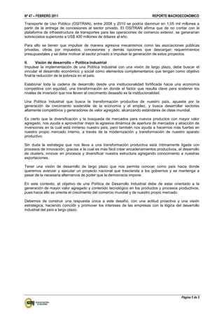 Nº 47 – FEBRERO 2011 REPORTE MACROECONOMICO
Página 5 de 5
Transporte de Uso Público (OSITRAN), entre 2008 y 2010 se podría disminuir en 1,05 mil millones a
partir de la entrega de concesiones al sector privado. El OSITRAN afirma que de no contar con la
plataforma de infraestructura de transportes para las operaciones de comercio exterior, se generarían
sobrecostos superiores a US$ 400 millones de dólares al año.
Para ello se tienen que impulsar de manera agresiva mecanismos como las asociaciones públicas
privadas, obras por impuestos, concesiones y demás opciones que descargan requerimientos
presupuestales y se debe motivar al sector privado a impulsar la generación de estos proyectos.
II. Visión de desarrollo – Política Industrial
Impulsar la implementación de una Política Industrial con una visión de largo plazo, debe buscar el
vincular el desarrollo económico y social como elementos complementarios que tengan como objetivo
final la reducción de la pobreza en el país.
Eslabonar toda la cadena de desarrollo desde una institucionalidad fortificada hacia una economía
competitiva con equidad, una transformación en donde el factor que resulta clave para sostener los
niveles de inversión que nos lleven al crecimiento deseado es la institucionalidad.
Una Política Industrial que busca la transformación productiva de nuestro país, apuesta por la
generación de crecimiento sostenible de la economía y el empleo, y busca desarrollar sectores
altamente competitivos y generadores de valor agregado, alcanzando estándares de clase mundial.
Es cierto que la diversificación y la búsqueda de mercados para nuevos productos con mayor valor
agregado, nos ayuda a aprovechar mejor la agresiva dinámica de apertura de mercados y atracción de
inversiones en la cual está inmerso nuestro país, pero también nos ayuda a hacernos más fuertes en
nuestro propio mercado interno, a través de la modernización y transformación de nuestro aparato
productivo.
Sin duda la estrategia que nos lleva a una transformación productiva está íntimamente ligada con
procesos de innovación, gracias a la cual es más fácil crear encadenamientos productivos, el desarrollo
de clusters, innovar en procesos y diversificar nuestra estructura agregando conocimiento a nuestras
exportaciones.
Tener una visión de desarrollo de largo plazo que nos permita conocer como país hacia donde
queremos avanzar y ejecutar un proyecto nacional que trascienda a los gobiernos y se mantenga a
pesar de la necesaria alternancia de poder que la democracia impone.
En este contexto, el objetivo de una Política de Desarrollo Industrial debe de estar orientado a la
generación de mayor valor agregado y contenido tecnológico en los productos y procesos productivos,
pues hacia ello se orienta el crecimiento del comercio mundial y de nuestro propio mercado.
Debemos de construir una respuesta única a este desafío, con una actitud proactiva y una visión
estratégica, haciendo coincidir y promover los intereses de las empresas con la lógica del desarrollo
industrial del país a largo plazo.
 