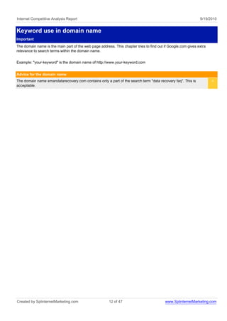 Internet Competitive Analysis Report                                                                          9/19/2010


Keyword use in domain name
Important
The domain name is the main part of the web page address. This chapter tries to find out if Google.com gives extra
relevance to search terms within the domain name.


Example: "your-keyword" is the domain name of http://www.your-keyword.com


Advice for the domain name
The domain name emandatarecovery.com contains only a part of the search term "data recovery faq". This is            <
acceptable.




Created by SplinternetMarketing.com                    12 of 47                          www.SplinternetMarketing.com
 