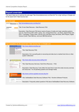 Internet Competitive Analysis Report                                                                             9/19/2010



Report overview
This report helps you to optimize the web page "http://emandatarecovery.com/faq.html" for a high ranking on Google.com
for the search term "data recovery faq".


Your web page
                      http://emandatarecovery.com/faq.html


                      Title: E-man Data Recovery - Data Recovery FAQ


                      Description: Data Recovery FAQ about nearly all types of media and major operating systems
                      such as: Hard Drives (IDE, SCSI, Laptop, etc), Iomega Brand Zip < Jaz Disks, Optical Disks (CD,
                      DVD < Cartridges), Floppy Disks, Servers and multi-disk arrays (All levels), MP3 Players, Digital
                      Camera Cards, Flash Memory, and even IBM Microdrives




Your competitors for the search term "data recovery faq" on Google.com
 1                          http://www.datarecoveryfaq.org/


                            Title: Data Recovery FAQ


                            Description: Do it yourself guide to recovering lost data due to crashed hard drive or other
                            system malfunction


 2                          http://www.data-recovery-tools.net/faq.html


                            Title: Data Recovery Services | Hard Drive Recovery – FAQ


                            Description: Data Recovery Tools offers the best links to hard drive data recovery services
                            and resources - for all operating systems and storage media.


 3                          http://www.runtime.org/data-recovery-faq.htm


                            Title: GetDataBack Data Recovery Software FAQ - Runtime Software Products


                            Description: Frequently asked questions FAQ about GetDataBack Data Recovery Software.




Created by SplinternetMarketing.com                      2 of 47                           www.SplinternetMarketing.com
 