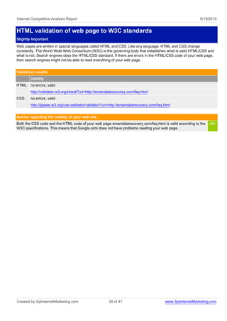 Internet Competitive Analysis Report                                                                         9/19/2010


HTML validation of web page to W3C standards
Slightly Important
Web pages are written in special languages called HTML and CSS. Like any language, HTML and CSS change
constantly. The World Wide Web Consortium (W3C) is the governing body that establishes what is valid HTML/CSS and
what is not. Search engines obey the HTML/CSS standard. If there are errors in the HTML/CSS code of your web page,
then search engines might not be able to read everything of your web page.


Validation results
        Validity
HTML: no errors, valid
        http://validator.w3.org/check?uri=http://emandatarecovery.com/faq.html
CSS:    no errors, valid
        http://jigsaw.w3.org/css-validator/validator?uri=http://emandatarecovery.com/faq.html


Advice regarding the validity of your web site
Both the CSS code and the HTML code of your web page emandatarecovery.com/faq.html is valid according to the      OK
W3C specifications. This means that Google.com does not have problems reading your web page.




Created by SplinternetMarketing.com                    28 of 47                           www.SplinternetMarketing.com
 