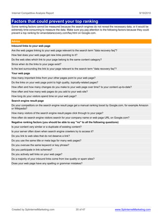Internet Competitive Analysis Report                                                                           9/19/2010


Factors that could prevent your top ranking
Some ranking factors cannot be measured because the search engines do not reveal the necessary data, or it would be
extremely time-consuming to measure the data. Make sure you pay attention to the following factors because they could
prevent a top ranking for emandatarecovery.com/faq.html on Google.com.


Advice
Inbound links to your web page
Are the web pages linking to your web page relevant to the search term "data recovery faq"?
How fast does your web page get new links pointing to it?
Do the web sites which link to your page belong to the same content category?
Since when do the links to your page exist?
Is the text surrounding the link to your page relevant to the search term "data recovery faq"?
Your web page
How many important links from your other pages point to your web page?
Do the links on your web page point to high quality, topically-related pages?
How often and how many changes do you make to your web page over time? Is your content up-to-date?
How often and how many web pages do you add to your web site?
How long do your visitors spend time on your web page?
Search engine result page
Do your competitors on the search engine result page get a manual ranking boost by Google.com, for example Amazon
or Wikipedia?
How many visitors of the search engine result pages click through to your page?
How often do search engine visitors search for your company name or web page URL on Google.com?
Negative ranking factors (you should be able to say "no" to all the following questions)
Is your content very similar or a duplicate of existing content?
Is your server often down when search engine crawlers try to access it?
Do you link to web sites that do not deserve a link?
Do you use the same title or meta tags for many web pages?
Do you overuse the same keyword or key phrase?
Do you participate in link schemes?
Do you actively sell links on your web page?
Do a majority of your inbound links come from low quality or spam sites?
Does your web page have any spelling or grammar mistakes?




Created by SplinternetMarketing.com                       35 of 47                          www.SplinternetMarketing.com
 