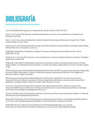 BIBLIOGRAFÍA
Avery TE, Burkhart HE (1994) Forest measurements, 4th edn. McGraw-Hill, New York
Chave J. et al. (2005) Tree allometry and improved estimation of carbon stocks and balance in tropical forests.
Oecologia 145:87-99
Chave, J. et al. (2014), Improvedallometric models to estimate the aboveground biomass of tropical trees. Global
Change Biology, 20: 3177–3190
Gibbon A et al. (2010) Ecosystem Carbon Storage Across the Grassland–Forest Transition in the High Andes of Manu
National Park, Peru. Ecosystems 13:1097-1111
GOREMAD (2009) Macro Zonificación Ecológica y Económica del Departamento de Madre de Dios. Puerto
Maldonado, 167 pp
Goodman R. et al. (2014) The importance of crown dimensions to improve tropical tree biomass estimates. Ecological
Applications 24:680–698
Hughes RF (1997) Effects of deforestation and land use on biomass, carbon, and nutrient pools in the Los Tuxtlas
Region, Mexico. In: Department of Forest Science, vol. Ph.D. Dissertation. Oregon State University, Corvallis, Oregon,
105pp
IPCC (Intergovernmental Panel OnClimateChange)2006 Directrices del IPCC de 2006 para los Inventarios Nacionales
de Gases de Efecto Invernadero, Volumen 1 (Orientación general y generación de informes). Eds S Eggleston; L
Buendía; K Miwa; T Ngara y K Tanabe.
IPCC (Intergovernmental Panel OnClimateChange) 2006 Directrices del IPCC de 2006 para los Inventarios
Nacionales de Gases de Efecto Invernadero, Volumen 4 (Agricultura, silvicultura y otros usos de la tierra). Eds S
Eggleston; L Buendía; K Miwa; T Ngara; K Tanabe. IGES, Hayama, JP. 679p.
Lewis SL et al. (2009) Increasing carbon storage in intact African tropical forests. Nature 457:1003-U1003
Nascimento HEM, Laurance WF (2002) Total aboveground biomass in central Amazonian rainforests: a landscape-
scale study. Forest Ecology and Management 168:311-321
Pearson T, Walker S, Brown S (2005) Sourcebook for Land Use, Land-Use Change and Forestry Projects. In. Winrock
International and World Bank BioCarbonFund
Rügnitz MT, Chacón ML, Porro R (2009) Guía para la Determinación de Carbono en Pequeñas Propiedades Rurales.
In, 1st edn. Centro Mundial Agroflorestal (ICRAF) / Consórcio Iniciativa Amazônica (IA), Lima
Walker SM, Pearson T, Brown S (2007) Winrock Terrestrial Sampling Calculator. In, 2007 edn
Zanne AE et al. (2009) Global wood density database.In, 2009-02-04 edn. Dryad Digital Repository
 