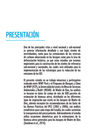 Uno de los principales retos a nivel nacional y sub-nacional
es generar información detallada y con bajos niveles de
incertidumbre, tanto para las estimaciones de las reservas
de carbono almacenada en los bosques como para la tasa de
deforestación histórica, ya que estos estudios son insumos
importantes para la construcción de los niveles de referencia
sub-nacional y nacionales, los cuales será utilizados para la
implementación de las estrategias para la reducción de las
emisionesdelosGEI.
El presente estudio en un trabajo minucioso y participativo
realizado entre WWF Perú y el Programa de Bosques y Clima
deWWF(FCP),laUniversidaddeLeedsylaMesadeServicios
Ambientales y Redd+ (MSAR) de Madre de Dios, los análisis
se basaron en datos de campo de más de 600 parcelas de
estimación de biomasa aérea, distribuida en los diferentes
tipos de vegetación que existe en los bosques de Madre de
Dios, además incorpora las recomendaciones de las Guías de
las Buenas Prácticas del IPCC (2003 y 2006), con análisis
estadísticos para cada etapa del estudio, los cuales sustentan
latransparenciadelprocesamiento.Adicionalmenteelestudio
utiliza ecuaciones alométricas para la estimaciones de la
biomasa aérea generadas para los bosques de Madre de Dios
(Goodmanetal.,2014).
PRESENTACIÓN
 
