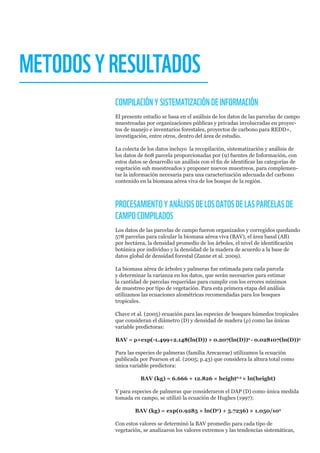 METODOSYRESULTADOS
COMPILACIÓNYSISTEMATIZACIÓNDEINFORMACIÓN
El presente estudio se basa en el análisis de los datos de las parcelas de campo
muestreadas por organizaciones públicas y privadas involucradas en proyec-
tos de manejo e inventarios forestales, proyectos de carbono para REDD+,
investigación, entre otros, dentro del área de estudio.
La colecta de los datos incluyo la recopilación, sistematización y análisis de
los datos de 608 parcela proporcionadas por (9) fuentes de Información, con
estos datos se desarrollo un análisis con el fin de identificar las categorías de
vegetación sub muestreados y proponer nuevos muestreos, para complemen-
tar la información necesaria para una caracterización adecuada del carbono
contenido en la biomasa aérea viva de los bosque de la región.
PROCESAMIENTOYANÁLISISDELOSDATOSDELASPARCELASDE
CAMPOCOMPILADOS
Los datos de las parcelas de campo fueron organizados y corregidos quedando
578 parcelas para calcular la biomasa aérea viva (BAV), el área basal (AB)
por hectárea, la densidad promedio de los árboles, el nivel de identificación
botánica por individuo y la densidad de la madera de acuerdo a la base de
datos global de densidad forestal (Zanne et al. 2009).
La biomasa aérea de árboles y palmeras fue estimada para cada parcela
y determinar la varianza en los datos, que serán necesarios para estimar
la cantidad de parcelas requeridas para cumplir con los errores mínimos
de muestreo por tipo de vegetación. Para esta primera etapa del análisis
utilizamos las ecuaciones alométricas recomendadas para los bosques
tropicales.
Chave et al. (2005) ecuación para las especies de bosques húmedos tropicales
que consideran el diámetro (D) y densidad de madera (ρ) como las únicas
variable predictoras:
BAV = ρ×exp(-1.499+2.148(ln(D)) + 0.207(ln(D))2
- 0.028107(ln(D))3
Para las especies de palmeras (familia Arecaceae) utilizamos la ecuación
publicada por Pearson et al. (2005; p.43) que considera la altura total como
única variable predictora:
BAV (kg) = 6.666 + 12.826 × height0.5
× ln(height)
Y para especies de palmeras que consideraron el DAP (D) como única medida
tomada en campo, se utilizó la ecuación de Hughes (1997):
BAV (kg) = exp(0.9285 × ln(D2
) + 5.7236) × 1.050/103
Con estos valores se determinó la BAV promedio para cada tipo de
vegetación, se analizaron los valores extremos y las tendencias sistemáticas,
 