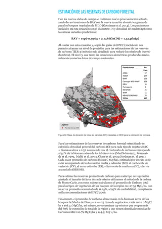 ESTIMACIÓNDELASRESERVASDECARBONOFORESTAL
Con los nuevos datos de campo se realizó un nuevo procesamiento actuali-
zando las estimaciones de BAV con la nueva ecuación alométrica generada
para los bosques tropicales de MDD (Goodman et al. 2014). Los parámetros
incluidos en esta ecuación son el diámetro (D) y densidad de madera (ρ) como
las únicas variables predictoras:
BAV = exp(-0.9563 + 2.1486(ln(D)) + 1.5241ln(ρ)
Al contar con esta ecuación y, según las guías del IPCC (2006) esto nos
permite alcanzar un nivel de precisión para las estimaciones de las reservas
de carbono TIER 3 (método más detallado para reducir los niveles de incerti-
dumbres). El nivel 3, usa tanto las ecuaciones alométricas producidas nacio-
nalmente como los datos de campo nacionales.
Figura 02: Mapa de ubicación de todas las parcelas (607) instaladas en MDD para la estimación de biomasa.
Para las estimaciones de las reservas de carbono forestal estratificado se
calculó la densidad general del carbono (C) para cada tipo de vegetación (C
= biomasa aérea x 0.5), asumiendo que el contenido de carbono corresponde
al 50% de la biomasa aérea de los árboles vivos (MacDicken1977, Fearnesi-
de et al. 1999, Malhi et al. 2004, Chave et al. 2005,Goodman et. al 2014).
Cada valor promedio de carbono (Mean C Mg/ha), estimado por estrato debe
estar acompañado de la desviación media y estándar (SD), el coeficiente de
variación (CV), el error estándar (ES), el intervalo de confianza (IC), el error
acumulado (ERROR).
Para estimar las reservas promedio de carbono para cada tipo de vegetación
ajustada al tamaño del área de cada estrato utilizamos el método de la cadena
de Monte Carlo, con estos valores calculamos el promedio de Carbono total
para los tipos de vegetación de los bosques de la región en 127.55 MgC/ha, con
un error promedio acumulado de 11.25%, al 95% de confiabilidad, cumpliendo
así las recomendaciones del IPCC 2006.
Finalmente, el promedio de carbono almacenado en la biomasa aérea de los
bosques de Madre de Dios para sus 23 tipos de vegetacion, varía entre 0 MgC/
ha y 198.31 MgC/ha, así mismo, se encuentran 03 estratos que ocupan más
del 60% de extensión de total de la región y que tienen densidades medias de
Carbono entre 110.79 Mg C/ha y 144.91 Mg C/ha.
 