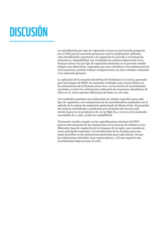 DISCUSIÓN
La estratificación por tipo de vegetación se basa en una leyenda propuesta
por el IIAP para la amazonia peruana la cual es ampliamente utilizada,
esta estratificación caracteriza a la vegetación de acuerdo a su formación,
estructura y adaptabilidad. Las cantidades de carbono almacenado en su
biomasa aérea viva por tipo de vegetación estimadas en el presente estudio
reflejan esas diferencias, esperamos que esto contribuya a las estimaciones de
nivel nacional y permita realizar comparaciones con otros estudios realizados
en la amazonia peruana.
La aplicación de la ecuación alométrica de Goodman et al. (2014), generada
para los bosques de MDD, ha mostrado resultados más conservadores en
las estimaciones de la biomasa aérea viva y en los niveles de incertidumbre
asociados; es decir las estimaciones utilizando las ecuaciones alométricas de
Chave et al. 2005 reportan diferencias de hasta un 10% más.
Los resultados muestran una estimación de carbono específico para cada
tipo de vegetación, con estimaciones de las incertidumbres analizadas con el
método de la cadena de simulación aleatorizada de Monte Carlo. El promedio
del carbono estratificado y ponderado por el tamaño del área de cada
estrato (para los 23 estratos) es de 127.55 MgC/ha, y con un error promedio
acumulado de 11.25%, al 95% de confiabilidad.
El presente estudio cumple con las especificaciones técnicas del IPCC
para la determinación de las estimaciones de la reservas de carbono en los
diferentes tipos de vegetación de los bosques de la región, que consideran
como principales requisitos: (i) estratificación de los bosques para una
mejor precisión en las estimaciones generadas para cada estrato, (ii) que
las estimaciones obtenidas sean conservadoras, y (ii) que reporten una
incertidumbre baja (cercana al 10%).
 