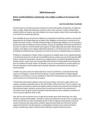 XXXII Aniversario Breve reseña histórica y homenaje a los caídos y caídas en la masacre del Sumpul. Julio Hernaldo Rivera Guardado El 14 de mayo es una fecha que está marcada en la historia del pueblo salvadoreño, con lágrimas, dolor y sangre. Sangre derramada por inocentes niños, niñas, ancianos, mujeres embarazadas, adultos hombres y mujeres, que solo soñaban vivir en paz y poder cultivar la tierra para poder dar a sus familias el sustento de cada día. Eran alrededor de unas mil personas indefensas, procedentes de distintos cantones y caseríos del departamento de Chalatenango que se habían visto obligados a concentrarse y asentarse en las Aradas del cantón Yurique, municipio de Ojos de Agua, Chalatenango, debido a la cruel represión y persecución indiscriminada que fuerzas armadas, cuerpos de seguridad y elementos paramilitares lanzaron en todos los rincones donde nuestra gente se había organizado para pedir salarios justos, empleo y trato digno en los trabajos, libertad de expresión y una democracia real. Y la respuesta del Gobierno salvadoreño fue la represión, la cárcel, las torturas, los desaparecidos y el asesinato. El Gobierno salvadoreño, el poder militar y económico no estaban solos en tan cobarde atentado a los Derechos Humanos y la vida de mas de 600 hermanos nuestros que ese 14 de mayo de 1980 fueron cruelmente masacrados; contaron con el apoyo militar y económico del gobierno de los Estados Unidos, a quien solo unas semanas Monseñor Romero le había pedido encarecidamente que no mandara más ayuda militar a El Salvador y que no se entrometiera en nuestra política ya que solo abonaba e incrementaba mayor injusticia, represión y derramamiento de sangre en nuestro pueblo. También tuvo parte activa en el desarrollo de la masacre el Gobierno y el ejército hondureño, quienes se encargaron a punta de fusil de expulsar a cuantos salvadoreños se habían logrado refugiar en su territorio, y a la vez, acordonar la ribera del río Sumpul para que nadie pudiera huir a ese territorio en el transcurso de la masacre. Y finalmente están quienes debieron alzar la voz para ordenar, denunciar y pedir justicia, y se volvieron cómplices al guardar silencio. Ahí está la OEA, la ONU entre otros. Y por el contario, hay que destacar el heroísmo y valentía de la iglesia católica a través de los pastores de la Diócesis de Santa Rosa de Copán, Honduras, quienes fueron los primeros en alzar la vos y denunciar el horrendo crimen; de igual manera al pueblo hondureño quienes fueron solidarios y tendieron la mano a quienes logramos salvar la vida. Hoy, año con año nos damos cita en el lugar de los hechos para rendir homenaje a los niños, ancianos, mujeres embarazadas, hombres y mujeres que abonaron esta tierra con su sangre y que fueron semilla de la paz. Nos corresponde asumir el reto de seguirla construyendo a través de nuestra lucha para que haya justicia, verdad y reparación para todas las víctimas de nuestro pulgarcito de América. No desmayemos y mantengamos siempre viva la memoria histórica, porque el pueblo que olvida su historia está condenado a repetirla. Muchas Gracias. 
 