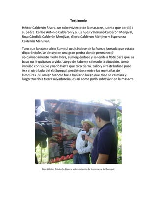 Testimonio 
Héctor Calderón Rivera, un sobreviviente de la masacre, cuenta que perdió a su padre Carlos Antonio Calderón y a sus hijos Valeriano Calderón Menjivar, Rosa Cándida Calderón Menjivar, Gloria Calderón Menjivar y Esperanza Calderón Menjivar. 
Tuvo que lanzarse al río Sumpul ocultándose de la Fuerza Armada que estaba disparándole, se detuvo en una gran piedra donde permaneció aproximadamente media hora, sumergiéndose y saliendo a flote para que las balas no le quitaran la vida. Luego de haberse calmado la situación, tomó impulso con su pie y nadó hasta que tocó tierra. Salió y arrastrándose puso irse al otro lado del río Sumpul, perdiéndose entre las montañas de Honduras. Su amigo Manolo fue a buscarlo luego que todo se calmara y luego traerlo a tierra salvadoreña, es así como pudo sobrevivir en la masacre. 
Don Héctor Calderón Rivera, sobreviviente de la masacre del Sumpul. 