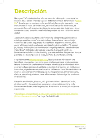Descripción
Hace poco TNS confeccionó un informe sobre los hábitos de consumo de los
usuarios de 42 países –incluido España- de telefonía móvil, denominado “Mobile
life”. Se sabe que no nos desprendemos del móvil en ningún momento y que
marca nuestras vidas. Se envían SMS, se consulta el correo electrónico, se
navega por Internet, se escucha música, se revisan agendas, jugamos… pero,
entre otras cosas, aprender con el móvil es parte de los usos cotidianos a nivel
global.

A esto último dedica su atención el m-learning o el aprendizaje electrónico
móvil que se define como “una metodología de enseñanza y aprendizaje
valiéndose del uso de pequeños y maniobrables dispositivos móviles, tales
como teléfonos móviles, celulares, agendas electrónicas, tablets PC, pocket
pc, ipods y todo dispositivo de mano que tenga alguna forma de conectividad
inalámbrica” (Wikipedia). Se trata de un punto de encuentro entre las
herramientas móviles con el e-learning, que acerca el ideal de aprender, eso que
prometía el e-learning desde el inicio, Anytime & Anywhere Learning.

Según el reciente Informe Horizon 2011, los dispositivos móviles son una
tecnología emergente a muy corto plazo en el panorama de implantación de
la formación virtual. En el mismo Informe se advierte que la informática móvil
en el aprendizaje está siendo validada en cientos de proyectos en instituciones
formativas, especialmente a nivel superior. Todo esto a costa del crecimiento de
diversas aplicaciones informáticas para el autoaprendizaje, el microblogging,
elaborar ejercicios y prácticas, desarrollar trabajos de investigación en cientos
de disciplinas.

Llevamos en el bolsillo, sin duda, una gran herramienta de comunicación,
de información y de aprendizaje que gracias a Internet se convierte en la
herramienta más cercana a las personas. Para ilustrar el estado, citamos esta
experiencia:

“Tecnologías emergentes en la educación superior iberoamericana. Informe
Horizon Iberoamérica 2010” de Hugo Pardo Kuklisnki




3                                                                        Reporte CLAY, 1
                                                                             mayo 2011
 