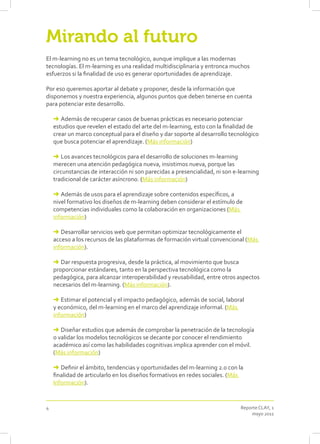 Mirando al futuro
El m-learning no es un tema tecnológico, aunque implique a las modernas
tecnologías. El m-learning es una realidad multidisciplinaria y entronca muchos
esfuerzos si la finalidad de uso es generar oportunidades de aprendizaje.

Por eso queremos aportar al debate y proponer, desde la información que
disponemos y nuestra experiencia, algunos puntos que deben tenerse en cuenta
para potenciar este desarrollo.

    ➜ Además de recuperar casos de buenas prácticas es necesario potenciar
    estudios que revelen el estado del arte del m-learning, esto con la finalidad de
    crear un marco conceptual para el diseño y dar soporte al desarrollo tecnológico
    que busca potenciar el aprendizaje. (Más información)

    ➜ Los avances tecnológicos para el desarrollo de soluciones m-learning
    merecen una atención pedagógica nueva, insistimos nueva, porque las
    circunstancias de interacción ni son parecidas a presencialidad, ni son e-learning
    tradicional de carácter asíncrono. (Más información)

    ➜ Además de usos para el aprendizaje sobre contenidos específicos, a
    nivel formativo los diseños de m-learning deben considerar el estímulo de
    competencias individuales como la colaboración en organizaciones (Más
    información)

    ➜ Desarrollar servicios web que permitan optimizar tecnológicamente el
    acceso a los recursos de las plataformas de formación virtual convencional (Más
    información).

    ➜ Dar respuesta progresiva, desde la práctica, al movimiento que busca
    proporcionar estándares, tanto en la perspectiva tecnológica como la
    pedagógica, para alcanzar interoperabilidad y reusabilidad, entre otros aspectos
    necesarios del m-learning. (Más información).

    ➜ Estimar el potencial y el impacto pedagógico, además de social, laboral
    y económico, del m-learning en el marco del aprendizaje informal. (Más
    información)

    ➜ Diseñar estudios que además de comprobar la penetración de la tecnología
    o validar los modelos tecnológicos se decante por conocer el rendimiento
    académico así como las habilidades cognitivas implica aprender con el móvil.
    (Más información)

    ➜ Definir el ámbito, tendencias y oportunidades del m-learning 2.0 con la
    finalidad de articularlo en los diseños formativos en redes sociales. (Más
    Información).


4                                                                             Reporte CLAY, 1
                                                                                  mayo 2011
 