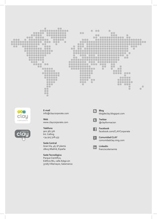 E-mail                         Blog
          info@claycorporate.com         blogdeclay.blogspot.com

          Web                            Twitter
          www.claycorporate.com          @clayformacion

          Teléfono                       Facebook
reporte   902 367 376                    facebook.com/CLAYCorporate
          Int. Calling.
          +34 915 328 433                Comunidad CLAY
                                         comunidadclay.ning.com
          Sede Central
          Gran Vía, 46, 6ª planta        Linkedin
          28013 Madrid, España           franciscolamamie

          Sede Tecnológica
          Parque Científico,
          Edificio M2, calle Adaja s/n
          37185 Villamayor, Salamanca
 