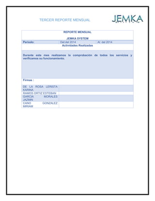 TERCER REPORTE MENSUAL
REPORTE MENSUAL
JEMKA SYSTEM
Periodo: Del:del 2014 Al: del 2014
Actividades Realizadas
Durante este mes realizamos la comprobación de todos los servicios y
verificamos su funcionamiento.
Firmas :
DE LA ROSA LERISTA
KARINA
RAMOS ORTIZ ESTEBAN
GARCIA MORALES
JAZMIN
CANO GONZALEZ
MIRIAM
 