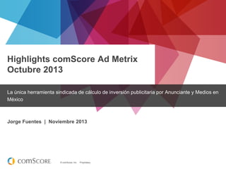 Highlights comScore Ad Metrix
Octubre 2013
La única herramienta sindicada de cálculo de inversión publicitaria por Anunciante y Medios en
México

Jorge Fuentes | Noviembre 2013

© comScore, Inc.

Proprietary.

 