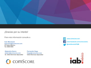 Febrero 2014
¡Gracias por su interés!
Para más información consulte a:
@comScoreLATAM
www.comscore.com
www.facebook.com/comscoreincIván Marchant
imarchant@comscore.com
VP Sales México,
Tel. 8000 8055
Alejandra Ibarra
aibarra@comscore.com
Sr. Client Services Specialist
Fernando Vega
fvega@comscore.com
Client Services Specialist
 