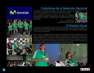 Futbolistas de la Selección Nacional
      A invitación de Telefónica Movistar, Campus Party contó con la
      visita de dos jugadores de la selección mexicana de fútbol.
      “Me sorprende la cantidad de chavos que traen sus maquinas
      especialmente diseñadas o transformadas en objetos muy divertidos
      como peceras o carros y desde luego lo expertos que son para
      manejarlas”
                                                           Fausto Pinto
                                               Seleccionado mexicano,
                                           Jugador del equipo Cruz Azul

                                                           El Partido Virtual
      Fausto Pinto y José Jesús Corona hicieron un recorrido general, firmaron autógrafos y se
      tomaron fotos con los campuseros quienes los recibieron calurosamente mostrándoles
      un poco de lo que hacían.

      En su visita, los jugadores de la selección mexicana de fútbol, aprovecharon para
      jugar un partido de fútbol virtual con algunos campuseros, en este partido la selección
      mexicana perdió por 1-0 ante su similar de España en serie de penales. Después del
      partido, ambos jugadores hablaron de aspectos del juego del día anterior en el que
      enfrentaron a la selección de España, calificándolo como un juego reñido que derivó en
      un buen espectáculo para los aficionados de ambas escuadras.




100
 