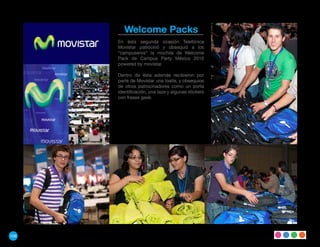 Welcome Packs
      En ésta segunda ocasión Telefónica
      Movistar patrocinó y obsequió a los
      “campuseros“ la mochila de Welcome
      Pack de Campus Party México 2010
      powered by movistar.

      Dentro de ésta además recibieron por
      parte de Movistar una toalla, y obsequios
      de otros patrocinadores como un porta
      identificación, una taza y algunas stickers
      con frases geek.




108
 