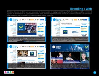 Branding : Web
Telefónica Movistar también tuvo una presencia de marca notable en la página de Campus Party México powered by movistar. El
logotipo de Movistar tuvo un lugar destacado en el home, sección de patrocinadores, sección de Momentos Movistar y la memoria en
video del evento que consiste en una colección de las mejores ponencias.




  Pantalla que muestra el home de la página en internet del evento. Se muestra   Pantalla que muestra la sección Patrocinadores de la página web del evento,
  en forma destacada el logotipo en el flash informativo al centro, además del   el primer logotipo como patrocinador oficial es el de Movistar y se mantiene
  logotipo en la parte superior.                                                 en todo momento el logotipo en la parte superior.




  En la sección de contenidos estelares, que fueron todos los que se             Esta es una página especial en Campus TV que incluye de forma permanente
  presentaron durante los Momentos Movistar en el escenario principal,           los videos de las ponencias durante los Momentos Movistar. El logotipo de
  muestra de forma destacada el logotipo de Movistar.                            Movistar en todo momento se muestra de forma prominente.




                                                                                                                                                                115
 