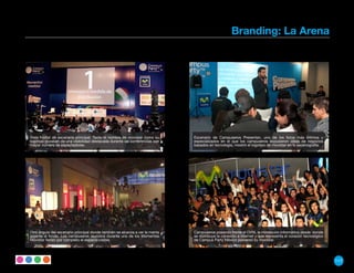 Branding: La Arena




Vista frontal de escenario principal. Tanto el nombre de movistar como su     Escenario de Campuseros Presentan, uno de los foros más íntimos y
logotipo gozaban de una visibilidad destacada durante las conferencias con    especializados en el que los campuseros expusieron ideas de negocios
mayor número de espectadores.                                                 basados en tecnología, mostró el logotipo de movistar en la escenografía.




Otro ángulo del escenario principal donde también se alcanza a ver la manta   Campuseros posando frente el OVNI, la instalación informática desde donde
gigante al fondo. Los campuseros reunidos durante uno de los Momentos         se distribuye la conexión a internet y que representa el corazón tecnológico
Movistar llenan por completo el espacio visible.                              de Campus Party México powered by movistar.




                                                                                                                                                             117
 