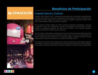 Beneficios de Participación
Impacto Social y Cultural
Campus Party México 2010, rompiendo las fronteras del conocimiento especializado
acercando a la gente en situación de marginación tecnológica a través del esfuerzo que
llamamos Inclusión Digital que consiste en aulas con equipo de cómputo dentro de la
Zona Expoel espacio abierto al público en general.

En la iniciativa Inclusión Digital se invita a todas las personas interesadas a conocer
y aprender a usar una computadora, internet y tecnologías de comunicación. En este
sentido, es importante destacar que éste año se hicieron 11,613 bautizos digitales,
prueba manifiesta del impacto social del evento.

A nivel cultural, cabe resaltar la asistencia de más de 41,00 personas de diferentes partes
de la república mexicana que recorrieron la Zona Expo, así como la participación de
6,519 campuseros provenientes de 21 diferentes países y estados del país, quienes
interacturaron durante una semana en Campus Party México 2010.

El conjunto de lo anterior, hace evidente que nuestro compromiso va más allá del aspecto
tecnológico, al crear un evento que da lugar a la interacción multicultural, multitecnológica
en el que se comparte conocimiento y se fomenta espíritu formativo entre los asistentes.




                                                                                                129
 