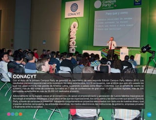 CONACYT
Con el éxito de la primera Campus Party se garantizó el crecimiento de esta segunda Edición Campus Party México 2010. Los
resultados crecieron exponencialmente superando los retos establecidos, 6,519 campuseros, casi el doble que este año pasado los
cual nos ubicó como la más grande de América Latina, superando a países como Brasil y Colombia. Con el tamaño de evento se
sumaron más de 400 horas de contenido formativo en 7 días de conferencias de gran nivel. 11,613 bautizos digitales, más de 300
periodistas acreditados en más de 26,000 m2 dedicados al evento.

Adicionalmente se ha logrado crecer en el compromiso de apoyo al emprendimiento y generación de nuevos talentos mexicanos en
tecnología al establecer estrategias a largo plazo en las que las organizaciones, los campuseros y las institucones que apoyan Campus
Party, a través de campuseros presentan, trabajando conjuntamente en proyectos relacionados con cada una de nuestras áreas y que
impacten entre los campuseros, las entidades educativas, los medios electrónicos, las instituciones de gobierno, empresas privadas
y finalmente entre la sociedad.


                                                                                                                                        135
 