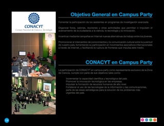 Objetivo General en Campus Party
      Fomentar la participación de los asistentes en programas de investigación avanzada.

      Organizar foros, salones, reuniones y otras actividades que permitan e impulsen el
      acercamiento de la ciudadanía a la ciencia, la tecnología y la innovación.

      Incentivar mediante campañas en Internet nuevas alternativas de trabajo entre los jóvenes.

      Promocionar el intercambio de conocimientos y la comunicación cultural entre la juventud
      de nuestro país, fomentando su participación en movimientos asociativos internacionales
      a través de Internet, y facilitando la ruptura de fronteras que impulsa este medio.




                                CONACYT en Campus Party
      La participación de CONACYT en campus party como representante exclusivo de la Zona
      de Ciencia, cumple con parte de sus objetivos tales como:

             Incrementar la capacidad científica y tecnológica del país.
             Promover la innovación tecnológica en las empresas.
             Impulsar la formación de recursos humanos de alto nivel.
             Fortalecer el uso de las tecnologías de la información y las comunicaciones,
             parte de las áreas estratégicas para la solución de los problemas más
             urgentes del país.




136
 