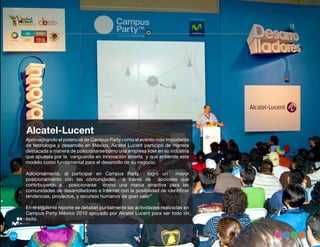 Alcatel-Lucent
      Aprovechando el potencial de Campus Party como el evento mas importante
      de tecnología y desarrollo en México, Alcatel Lucent participó de manera
      destacada a manera de posicionarse como una empresa líder en su industria
      que apuesta por la vanguardia en innovación abierta y que entiende este
      modelo como fundamental para el desarrollo de su negocio.

      Adicionalmente, al participar en Campus Party,        logró un     mayor
      posicionamiento con las comunidades a través de acciones que
      contribuyeron a posicionarse como una marca atractiva para las
      comunidades de desarrolladores e Internet con la posibilidad de identificar
      tendencias, proyectos, y recursos humanos de gran valor”

      En el siguiente reporte se detallan puntalmente las actividades realizadas en
      Campus Party México 2010 apoyado por Alcatel Lucent para ser todo un
      éxito.


144
 