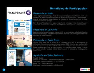 Beneficios de Participación
      Presencia en Web
       En la página web de Campus Party México powered by movistar, Alcatel-Lucent tuvo
      presencia en la sección Patrocinadores con la mención “Patrocinador Desarrolladores”,
      además en la sección Desarrolladores el logotipo de Alcatel-Lucent tuvo un lugar
      destacado en el flash principal.
      Para Campus TV se transmitió la ponencia ofrecida por los ponentes de Alcatel-Lucent
      y se realizó una entrevista con Freddy Turriaf, Director de Soluciones y Mercadotecnia.


      Presencia en La Arena
      La presencia de marca en La Arena -la zona donde se llevaron a cabo todas las actividades
      formativas de Campus Party México powered by movistar- fue notoria y se centró en el
      escenario de Desarrolladores.


      Presencia en Zona Expo
      Alcatel-Lucent contó con un espacio en la Zona Expo de 40 m2. en el que instaló un
      vistoso stand el cual estuvo expuesto a los más de 40,000 visitantes que acudieron a la
      zona de exposiciones de Campus Party México powered by movistar durante la semana.
      Las actividades principales en el stand fueron principalmente brindar talleres y charlas
      en relación a su tecnología al rededor de un espacio de relajación e interés para los
      campuseros.


      Aparición en Video Memoria
      Freddy Turriaf
      Director de Soluciones y Mercadotecnia de Alcatel Lucent 1:20min.
      http://www.youtube.com/watch?v=_wmybfSpehg
      Ross Turk y Patrick McGarry
      http://www.youtube.com/watch?v=6_X2gegf0v8


146
 