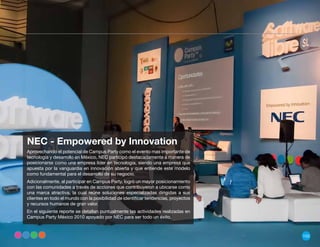 NEC - Empowered by Innovation
Aprovechando el potencial de Campus Party como el evento mas importante de
tecnología y desarrollo en México, NEC participó destacadamente a manera de
posicionarse como una empresa líder en tecnología, siendo una empresa que
apuesta por la vanguardia en innovación abierta y que entiende este modelo
como fundamental para el desarrollo de su negocio.
Adicionalmente, al participar en Campus Party, logró un mayor posicionamiento
con las comunidades a través de acciones que contribuyeron a ubicarse como
una marca atractiva, la cual reúne soluciones especializadas dirigidas a sus
clientes en todo el mundo con la posibilidad de identificar tendencias, proyectos
y recursos humanos de gran valor.
En el siguiente reporte se detallan puntualmente las actividades realizadas en
Campus Party México 2010 apoyado por NEC para ser todo un éxito.



                                                                                    155
 