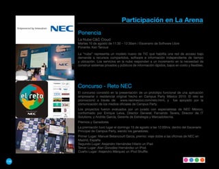 Participación en La Arena
      Ponencia
      La Nube C&C Cloud
      Martes 10 de agosto de 11:30 – 12:30am / Escenario de Software Libre
      Ponente: Ken Tanoue

      La “nube” representa un modelo nuevo de TIC que habilita una red de acceso bajo
      demanda a recursos compartidos, software e información independiente de tiempo
      y ubicación. Los servicios en la nube responden a un incremento en la necesidad de
      construir sistemas privados y públicos de información rápidos, bajos en costo y flexibles.




      Concurso - Reto NEC
      El concurso consistió en la presentación de un prototipo funcional de una aplicación
      empresarial o residencial original hecho en Campus Party México 2010. El reto se
      promocionó a través de: www.necmexico.com/reto.html, y fue apoyado por la
      comunicación de los medios oficiales de Campus Party.
      Los proyectos fueron evaluados por un jurado con especialistas de NEC México,
      conformado por Enrique Leiva, Director General; Fernando Tavera, Director de IT
      Solutions; y Andrés García, Gerente de Estrategia y Mercadotecnia.
      Premios y Ganadores
      La premiación tuvo lugar el domingo 15 de agosto a las 12:00hrs. dentro del Escenario
      Principal de Campus Party, siendo los ganadores:
      Primer Lugar: Manuel Betancourt Garza, premio: viaje doble a las oficinas de NEC en
      Madrid, España.
      Segundo Lugar: Alejandro Hernández Hilario un iPad.
      Tercer Lugar: Alan González Hernández un iPod.
      Cuarto Lugar: Alejandro Márquez un iPod Shuffle.


156
 
