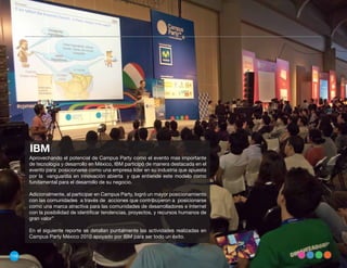 IBM
      Aprovechando el potencial de Campus Party como el evento mas importante
      de tecnología y desarrollo en México, IBM participó de manera destacada en el
      evento para posicionarse como una empresa líder en su industria que apuesta
      por la vanguardia en innovación abierta y que entiende este modelo como
      fundamental para el desarrollo de su negocio.

      Adicionalmente, al participar en Campus Party, logró un mayor posicionamiento
      con las comunidades a través de acciones que contribuyeron a posicionarse
      como una marca atractiva para las comunidades de desarrolladores e Internet
      con la posibilidad de identificar tendencias, proyectos, y recursos humanos de
      gran valor”

      En el siguiente reporte se detallan puntalmente las actividades realizadas en
      Campus Party México 2010 apoyado por IBM para ser todo un éxito.


158
 