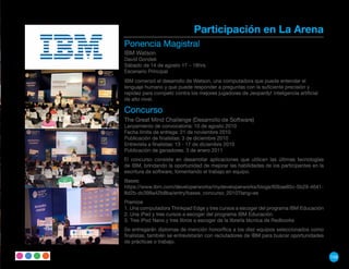 Participación en La Arena
Ponencia Magistral
IBM Watson
David Gondek
Sábado de 14 de agosto 17 – 18hrs.
Escenario Principal
IBM comenzó el desarrollo de Watson, una computadora que puede entender el
lenguaje humano y que puede responder a preguntas con la suficiente precisión y
rapidez para competir contra los mejores jugadores de Jeopardy! Inteligencia artificial
de alto nivel.

Concurso
The Great Mind Challenge (Desarrollo de Software)
Lanzamiento de convocatoria: 10 de agosto 2010
Fecha límite de entrega: 21 de noviembre 2010
Publicación de finalistas: 3 de diciembre 2010
Entrevista a finalistas: 13 - 17 de diciembre 2010
Publicación de ganadores: 3 de enero 2011
El concurso consiste en desarrollar aplicaciones que utilicen las últimas tecnologías
de IBM, brindando la oportunidad de mejorar las habilidades de los participantes en la
escritura de software, fomentando el trabajo en equipo.
Bases:
https://www.ibm.com/developerworks/mydeveloperworks/blogs/60bae85c-5b29-4641-
8d2b-dc398a42b8ba/entry/bases_concurso_2010?lang=es
Premios
1. Una computadora Thinkpad Edge y tres cursos a escoger del programa IBM Educación
2. Una iPad y tres cursos a escoger del programa IBM Educación.
3. Tres iPod Nano y tres libros a escoger de la librería técnica de Redbooks
Se entregarán diplomas de mención honorífica a los diez equipos seleccionados como
finalistas, también se entrevistarán con reclutadores de IBM para buscar oportunidades
de prácticas o trabajo.


                                                                                          159
 