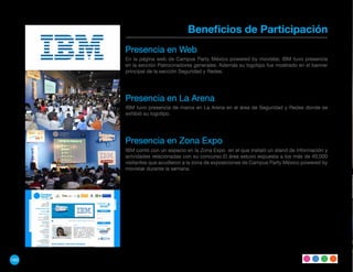 Beneficios de Participación
      Presencia en Web
      En la página web de Campus Party México powered by movistar, IBM tuvo presencia
      en la sección Patrocinadores generales. Además su logotipo fue mostrado en el banner
      principal de la sección Seguridad y Redes.




      Presencia en La Arena
      IBM tuvo presencia de marca en La Arena en el área de Seguridad y Redes donde se
      exhibió su logotipo.




      Presencia en Zona Expo
      IBM contó con un espacio en la Zona Expo en el que instaló un stand de información y
      actvidades relacionadas con su concurso.El área estuvo expuesta a los más de 40,000
      visitantes que acudieron a la zona de exposiciones de Campus Party México powered by
      movistar durante la semana.




160
 